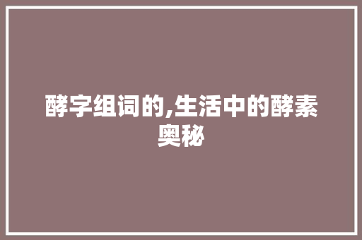 酵字组词的,生活中的酵素奥秘