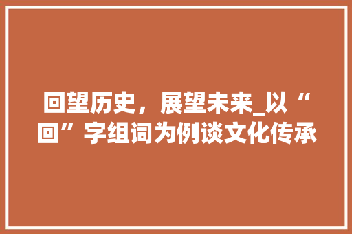 回望历史，展望未来_以“回”字组词为例谈文化传承与创新