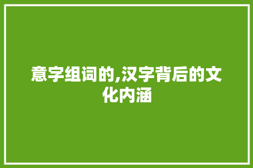 意字组词的,汉字背后的文化内涵