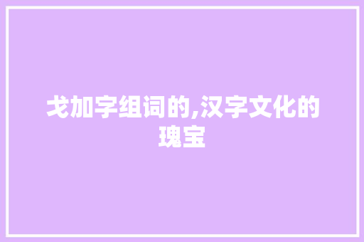 戈加字组词的,汉字文化的瑰宝