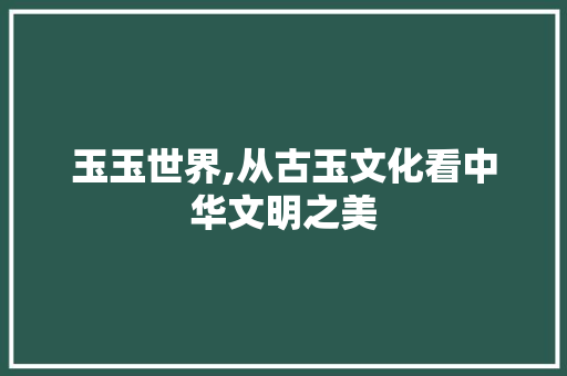 玉玉世界,从古玉文化看中华文明之美