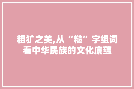 粗犷之美,从“糙”字组词看中华民族的文化底蕴