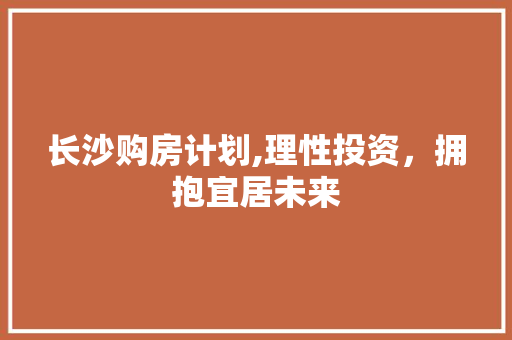 长沙购房计划,理性投资，拥抱宜居未来