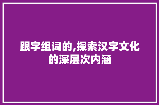 跟字组词的,探索汉字文化的深层次内涵