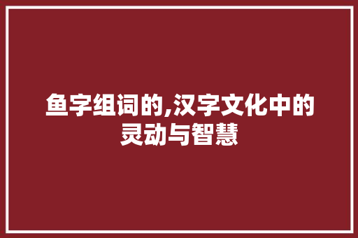 鱼字组词的,汉字文化中的灵动与智慧