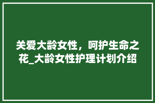 关爱大龄女性，呵护生命之花_大龄女性护理计划介绍