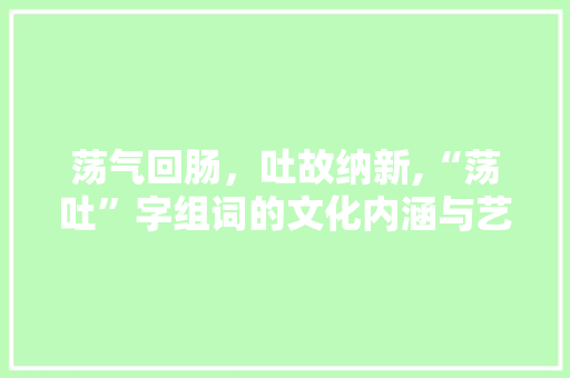荡气回肠，吐故纳新,“荡吐”字组词的文化内涵与艺术价值