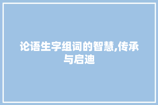 论语生字组词的智慧,传承与启迪