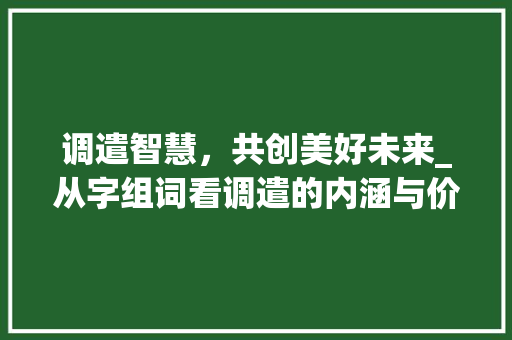 调遣智慧，共创美好未来_从字组词看调遣的内涵与价值