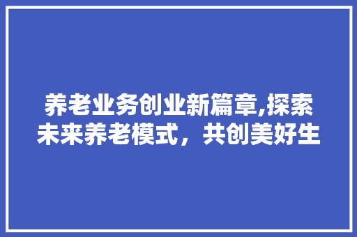 养老业务创业新篇章,探索未来养老模式，共创美好生活