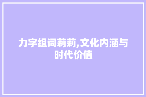 力字组词莉莉,文化内涵与时代价值