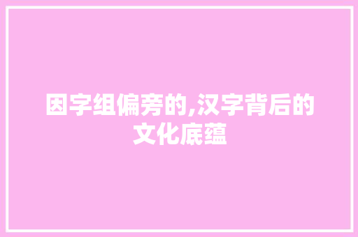 因字组偏旁的,汉字背后的文化底蕴