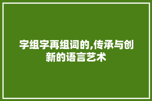 字组字再组词的,传承与创新的语言艺术