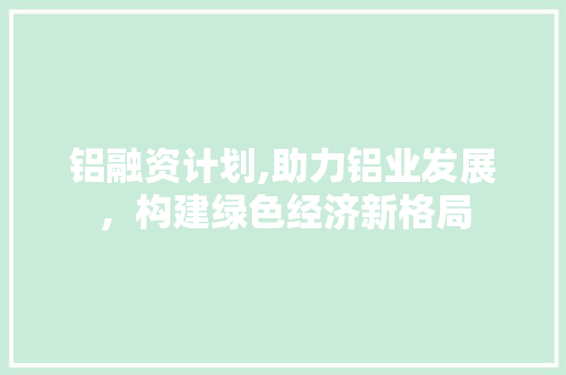 铝融资计划,助力铝业发展，构建绿色经济新格局