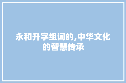永和升字组词的,中华文化的智慧传承