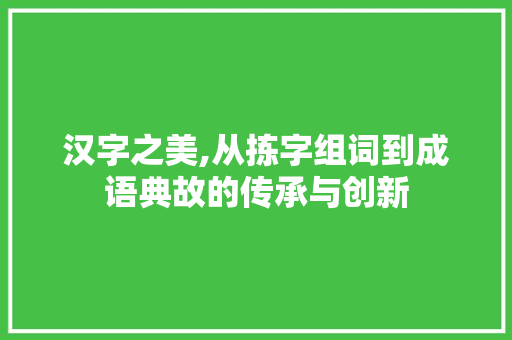 汉字之美,从拣字组词到成语典故的传承与创新