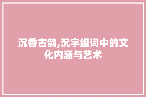 沉香古韵,沉字组词中的文化内涵与艺术