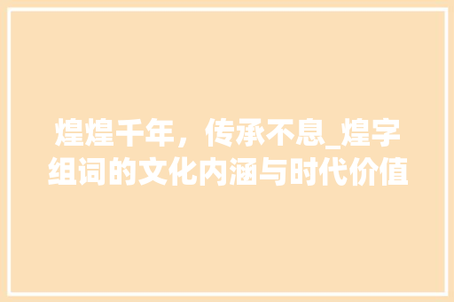 煌煌千年，传承不息_煌字组词的文化内涵与时代价值