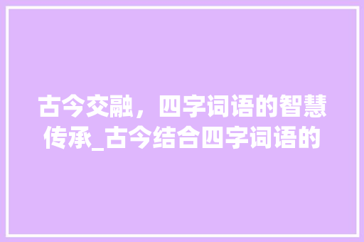 古今交融，四字词语的智慧传承_古今结合四字词语的意思