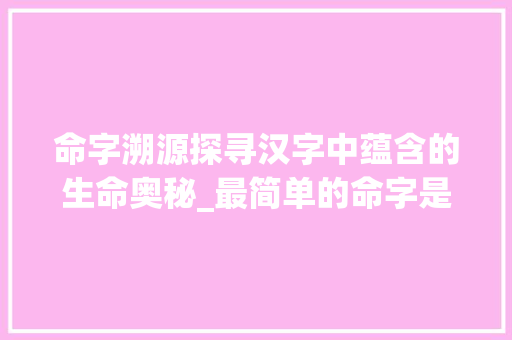 命字溯源探寻汉字中蕴含的生命奥秘_最简单的命字是什么意思