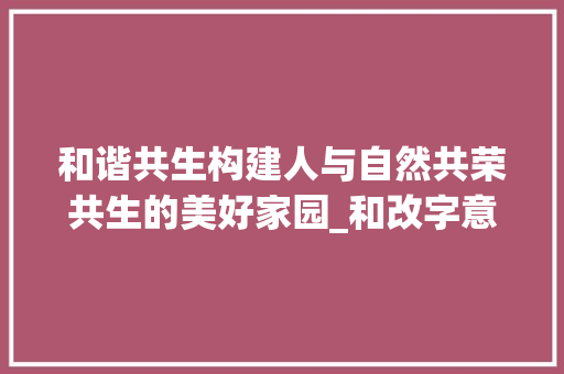 和谐共生构建人与自然共荣共生的美好家园_和改字意思一样的字