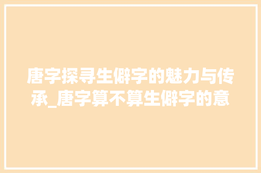 唐字探寻生僻字的魅力与传承_唐字算不算生僻字的意思 成语大全