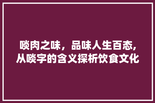 啖肉之味，品味人生百态,从啖字的含义探析饮食文化_啖肉的啖字是什么意思