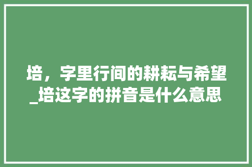 培，字里行间的耕耘与希望_培这字的拼音是什么意思