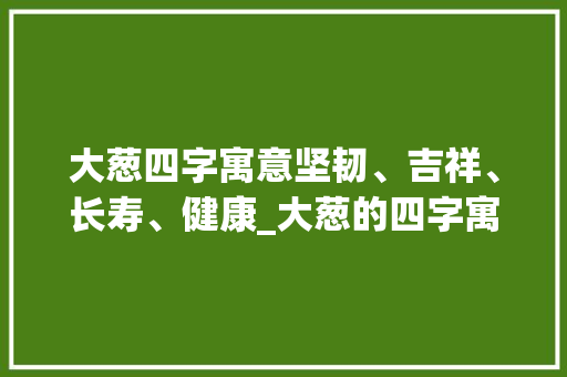大葱四字寓意坚韧、吉祥、长寿、健康_大葱的四字寓意是啥意思