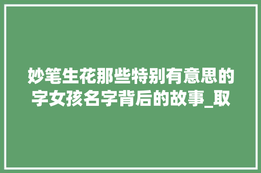 妙笔生花那些特别有意思的字女孩名字背后的故事_取名特别有意思的字女孩