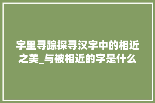 字里寻踪探寻汉字中的相近之美_与被相近的字是什么意思