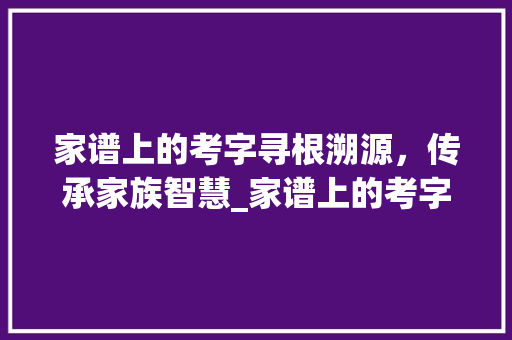 家谱上的考字寻根溯源，传承家族智慧_家谱上的考字是什么意思