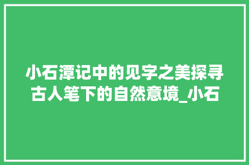 小石潭记中的见字之美探寻古人笔下的自然意境_小石潭记中的见字的意思