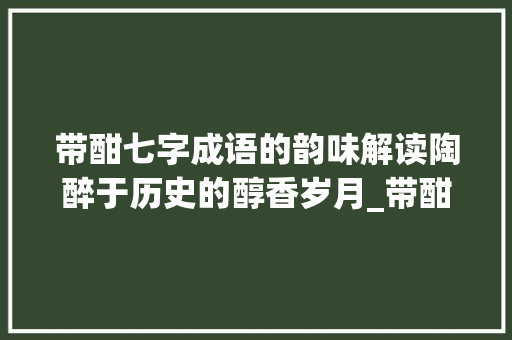 带酣七字成语的韵味解读陶醉于历史的醇香岁月_带酣的七字成语意思解释