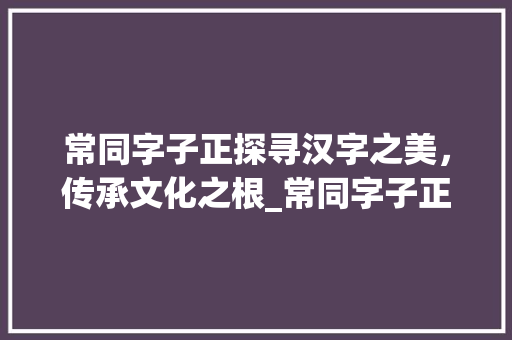常同字子正探寻汉字之美，传承文化之根_常同字子正的意思是什么
