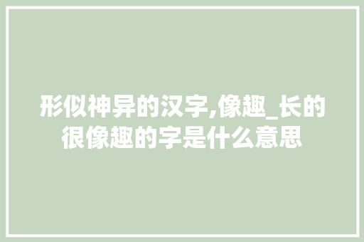 形似神异的汉字,像趣_长的很像趣的字是什么意思 名人名言