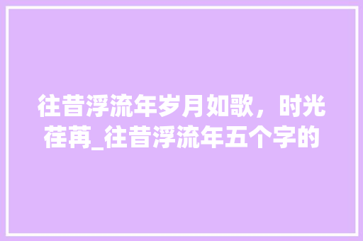 往昔浮流年岁月如歌，时光荏苒_往昔浮流年五个字的意思