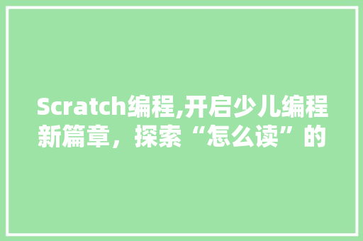 Scratch编程,开启少儿编程新篇章，探索“怎么读”的奥秘