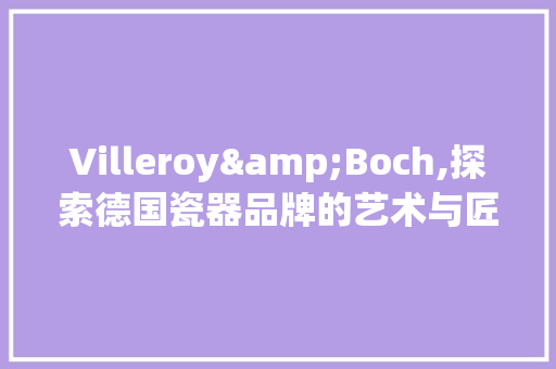 Villeroy&Boch,探索德国瓷器品牌的艺术与匠心