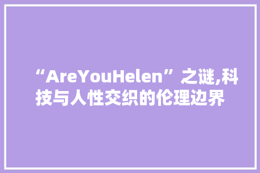 “AreYouHelen”之谜,科技与人性交织的伦理边界