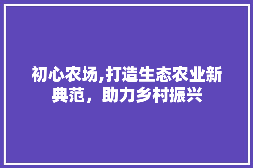 初心农场,打造生态农业新典范，助力乡村振兴