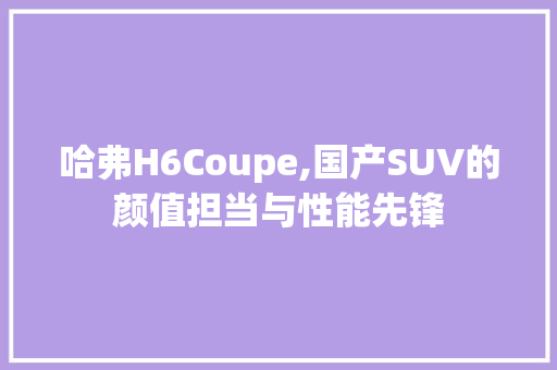 哈弗H6Coupe,国产SUV的颜值担当与性能先锋
