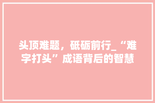 头顶难题，砥砺前行_“难字打头”成语背后的智慧