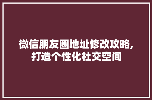 微信朋友圈地址修改攻略,打造个性化社交空间