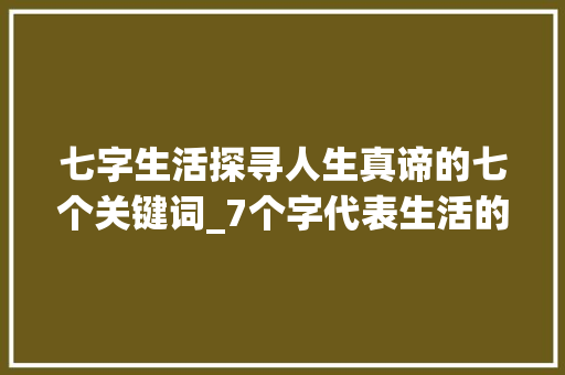 七字生活探寻人生真谛的七个关键词_7个字代表生活的意思吗
