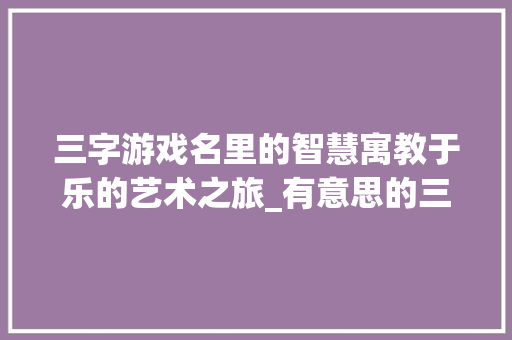 三字游戏名里的智慧寓教于乐的艺术之旅_有意思的三字游戏名字