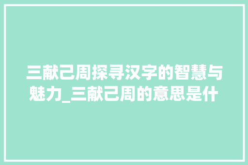 三献己周探寻汉字的智慧与魅力_三献己周的意思是什么字
