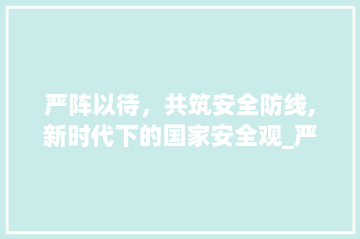 严阵以待，共筑安全防线,新时代下的国家安全观_严阵以待的意思10个字 个人简历