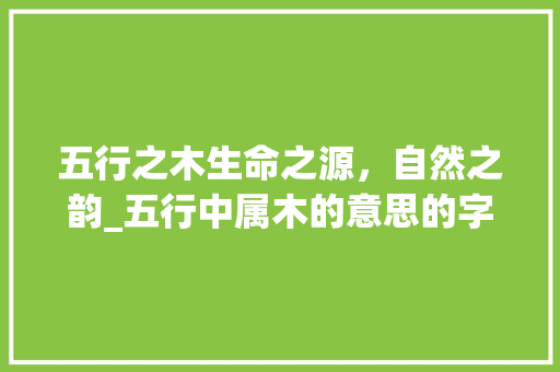 五行之木生命之源，自然之韵_五行中属木的意思的字