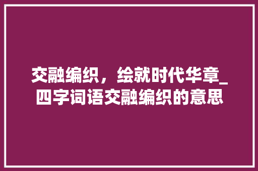 交融编织，绘就时代华章_四字词语交融编织的意思